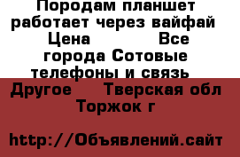 Породам планшет работает через вайфай › Цена ­ 5 000 - Все города Сотовые телефоны и связь » Другое   . Тверская обл.,Торжок г.